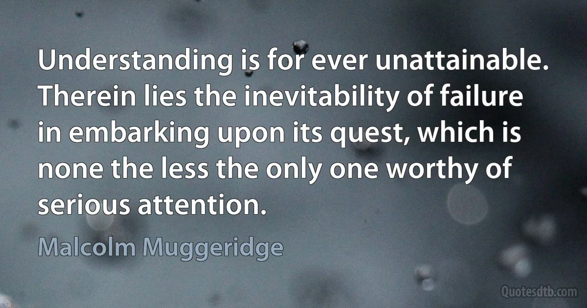 Understanding is for ever unattainable. Therein lies the inevitability of failure in embarking upon its quest, which is none the less the only one worthy of serious attention. (Malcolm Muggeridge)