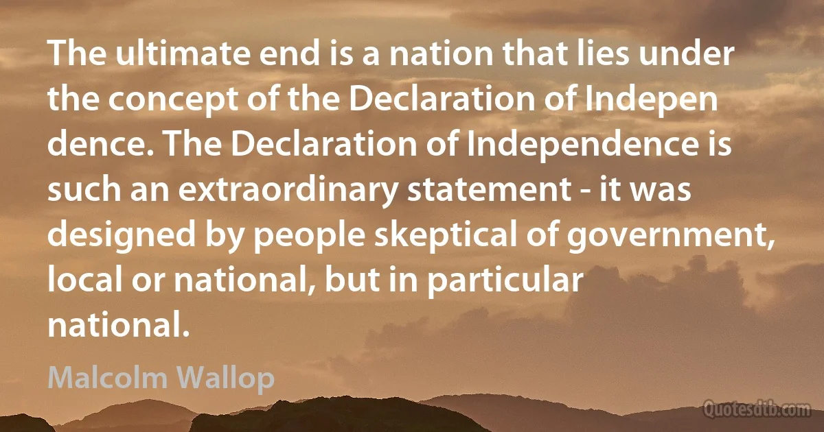 The ultimate end is a nation that lies under the concept of the Declaration of Indepen dence. The Declaration of Independence is such an extraordinary statement - it was designed by people skeptical of government, local or national, but in particular national. (Malcolm Wallop)