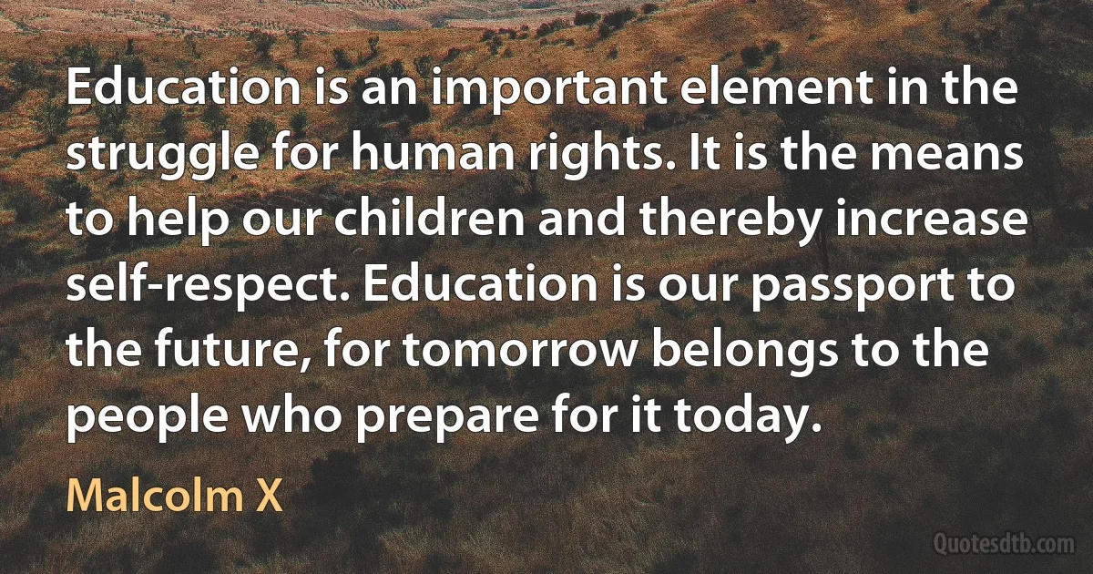 Education is an important element in the struggle for human rights. It is the means to help our children and thereby increase self-respect. Education is our passport to the future, for tomorrow belongs to the people who prepare for it today. (Malcolm X)