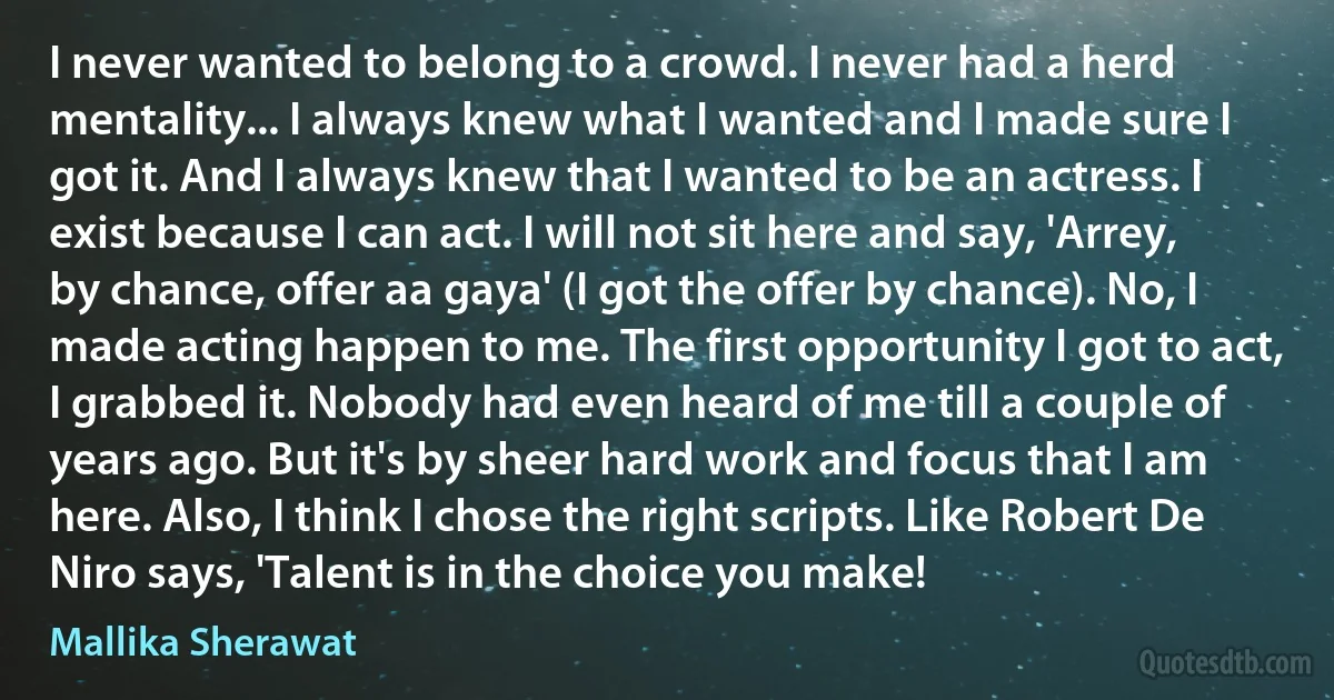 I never wanted to belong to a crowd. I never had a herd mentality... I always knew what I wanted and I made sure I got it. And I always knew that I wanted to be an actress. I exist because I can act. I will not sit here and say, 'Arrey, by chance, offer aa gaya' (I got the offer by chance). No, I made acting happen to me. The first opportunity I got to act, I grabbed it. Nobody had even heard of me till a couple of years ago. But it's by sheer hard work and focus that I am here. Also, I think I chose the right scripts. Like Robert De Niro says, 'Talent is in the choice you make! (Mallika Sherawat)