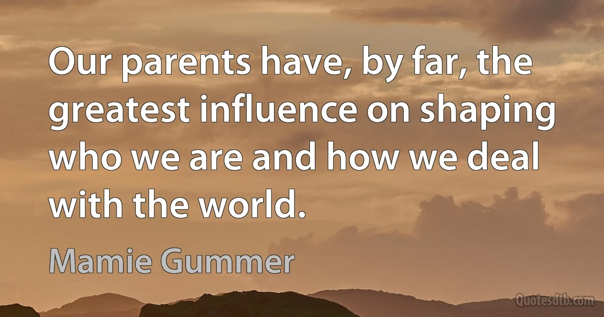 Our parents have, by far, the greatest influence on shaping who we are and how we deal with the world. (Mamie Gummer)