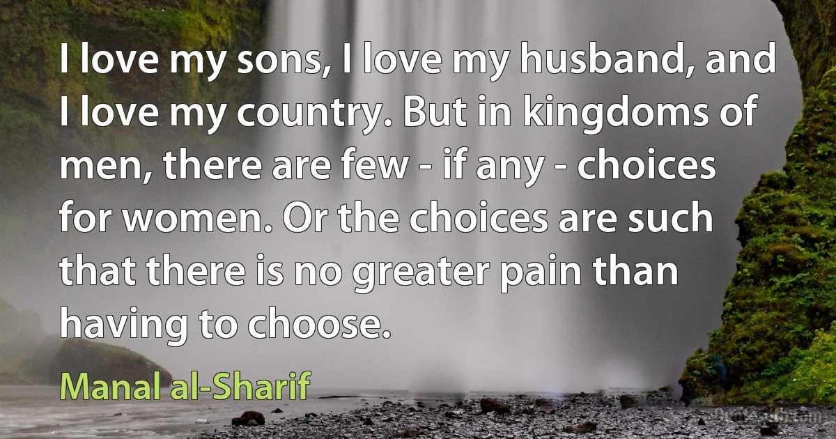 I love my sons, I love my husband, and I love my country. But in kingdoms of men, there are few - if any - choices for women. Or the choices are such that there is no greater pain than having to choose. (Manal al-Sharif)