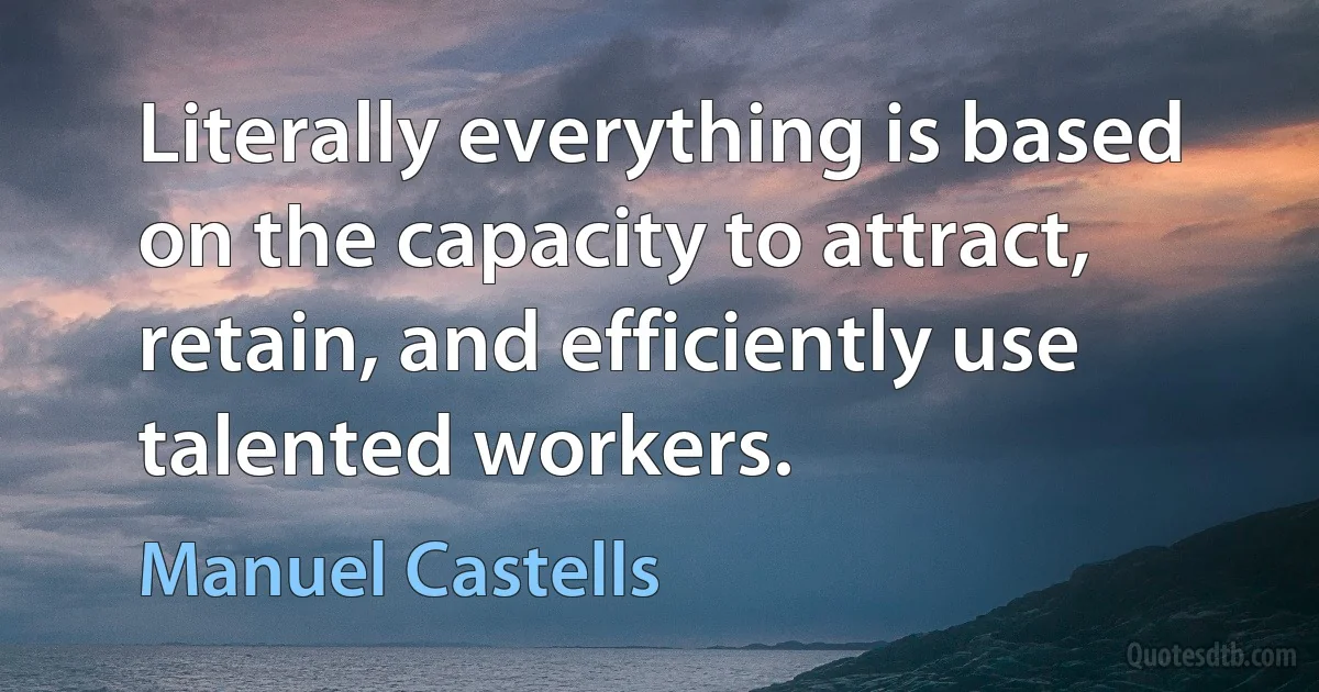 Literally everything is based on the capacity to attract, retain, and efficiently use talented workers. (Manuel Castells)