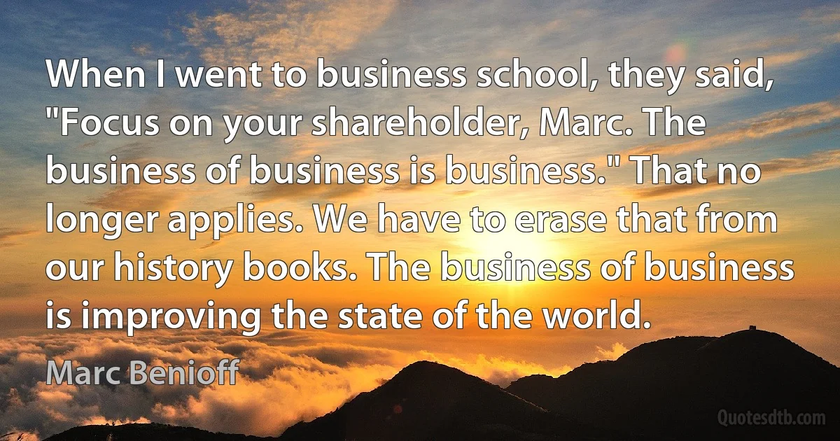 When I went to business school, they said, "Focus on your shareholder, Marc. The business of business is business." That no longer applies. We have to erase that from our history books. The business of business is improving the state of the world. (Marc Benioff)