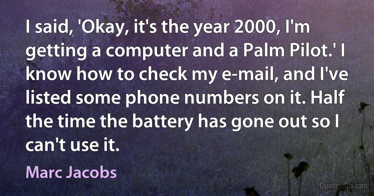 I said, 'Okay, it's the year 2000, I'm getting a computer and a Palm Pilot.' I know how to check my e-mail, and I've listed some phone numbers on it. Half the time the battery has gone out so I can't use it. (Marc Jacobs)