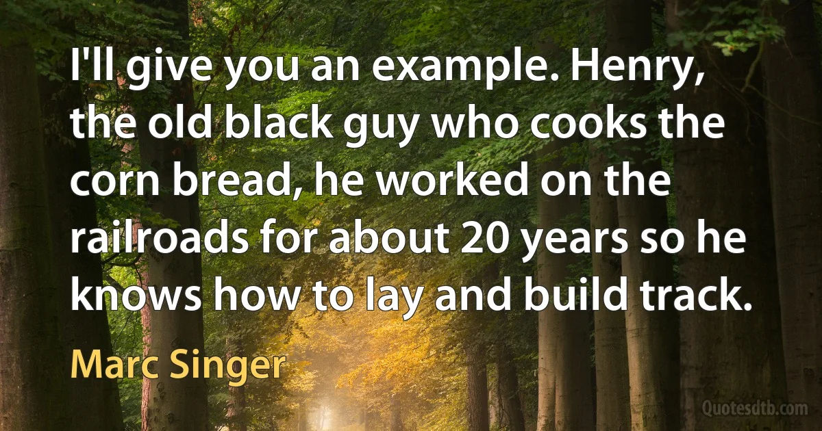 I'll give you an example. Henry, the old black guy who cooks the corn bread, he worked on the railroads for about 20 years so he knows how to lay and build track. (Marc Singer)