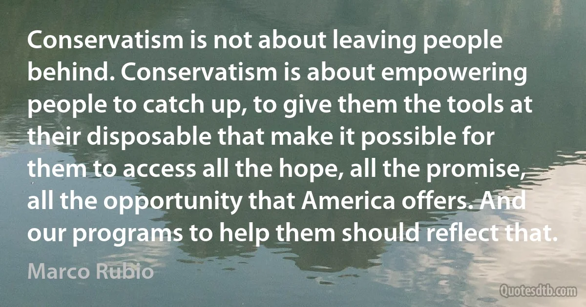 Conservatism is not about leaving people behind. Conservatism is about empowering people to catch up, to give them the tools at their disposable that make it possible for them to access all the hope, all the promise, all the opportunity that America offers. And our programs to help them should reflect that. (Marco Rubio)