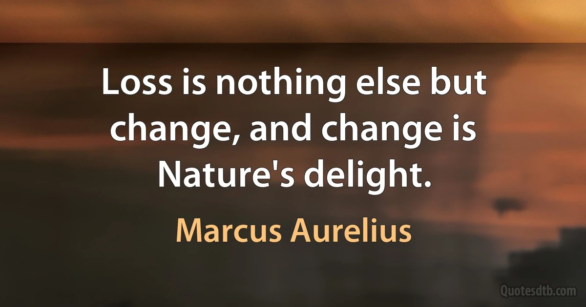 Loss is nothing else but change, and change is Nature's delight. (Marcus Aurelius)