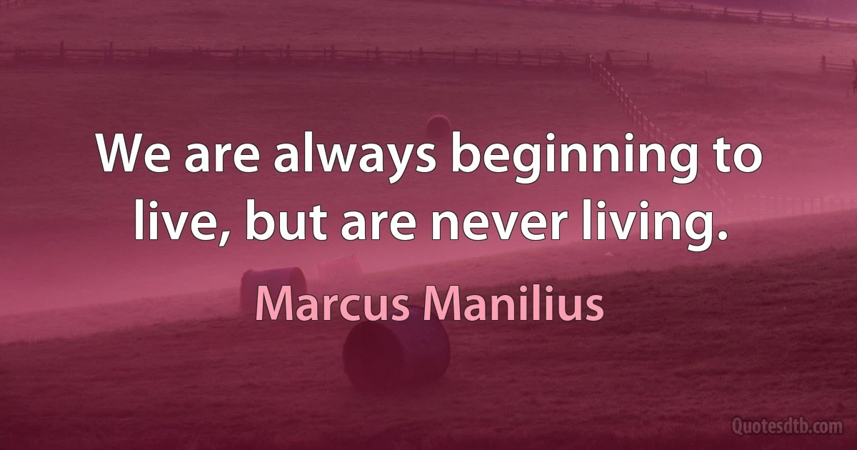 We are always beginning to live, but are never living. (Marcus Manilius)