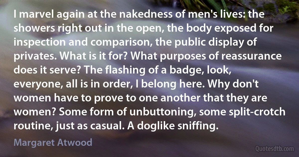 I marvel again at the nakedness of men's lives: the showers right out in the open, the body exposed for inspection and comparison, the public display of privates. What is it for? What purposes of reassurance does it serve? The flashing of a badge, look, everyone, all is in order, I belong here. Why don't women have to prove to one another that they are women? Some form of unbuttoning, some split-crotch routine, just as casual. A doglike sniffing. (Margaret Atwood)