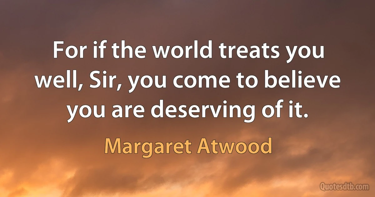 For if the world treats you well, Sir, you come to believe you are deserving of it. (Margaret Atwood)