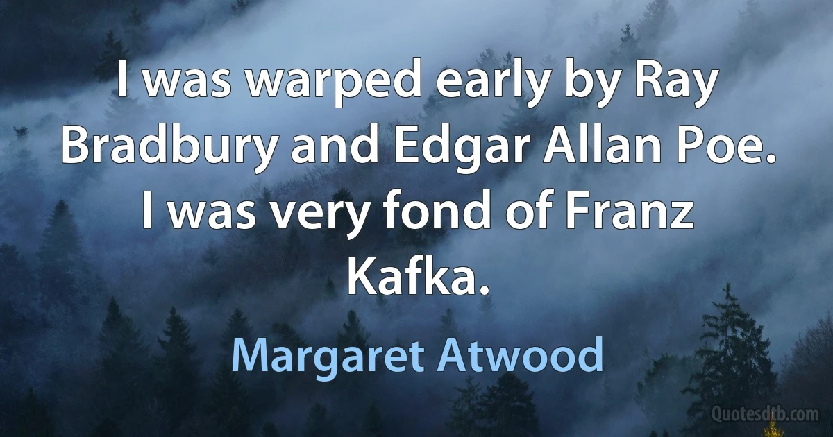 I was warped early by Ray Bradbury and Edgar Allan Poe. I was very fond of Franz Kafka. (Margaret Atwood)