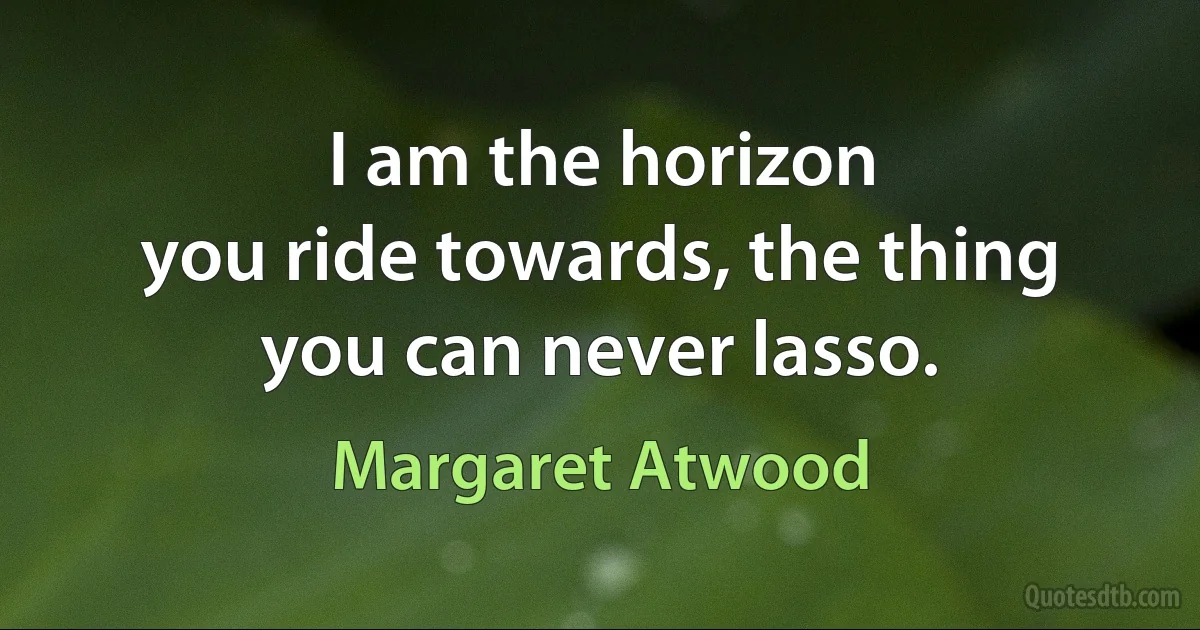 I am the horizon
you ride towards, the thing you can never lasso. (Margaret Atwood)