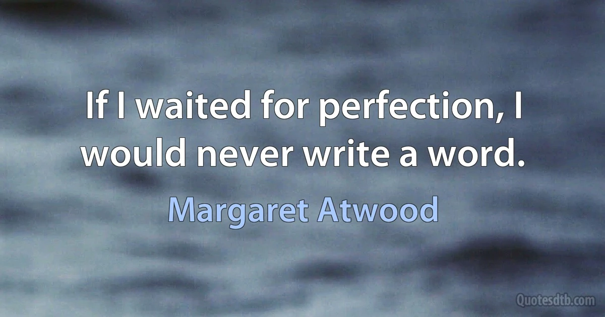 If I waited for perfection, I would never write a word. (Margaret Atwood)