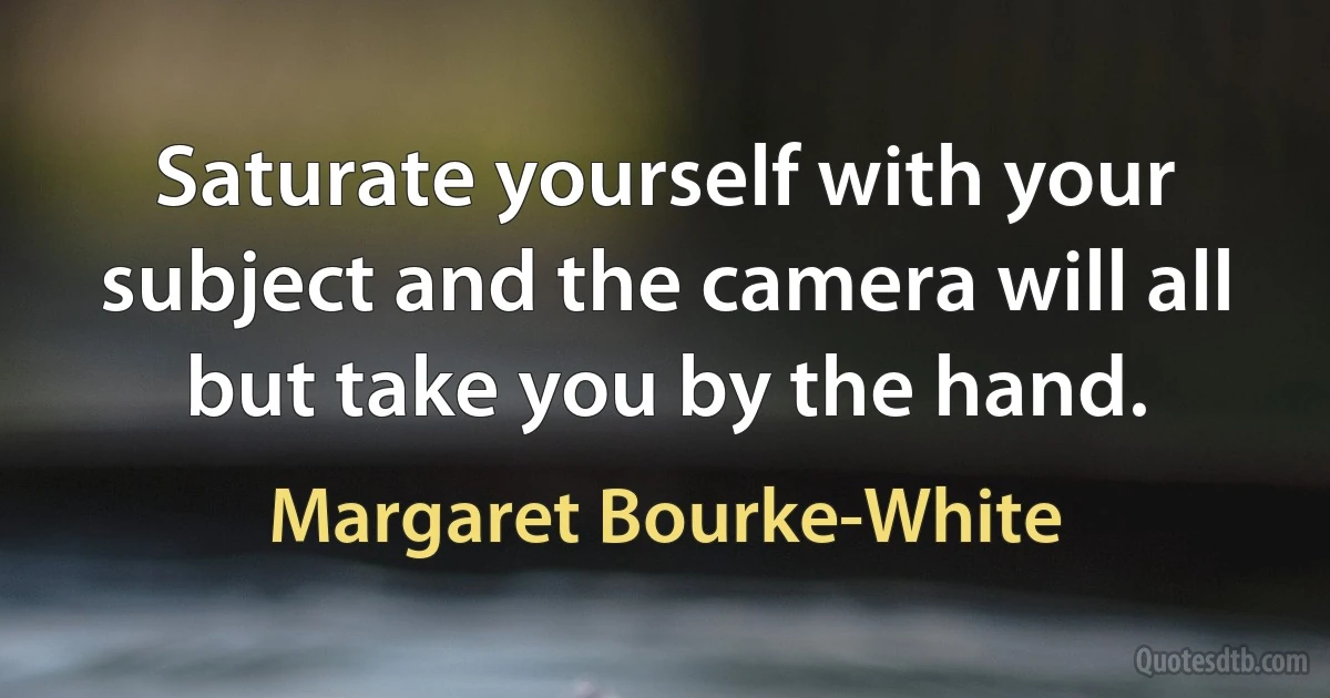 Saturate yourself with your subject and the camera will all but take you by the hand. (Margaret Bourke-White)