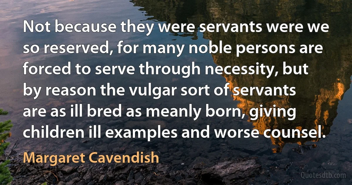 Not because they were servants were we so reserved, for many noble persons are forced to serve through necessity, but by reason the vulgar sort of servants are as ill bred as meanly born, giving children ill examples and worse counsel. (Margaret Cavendish)