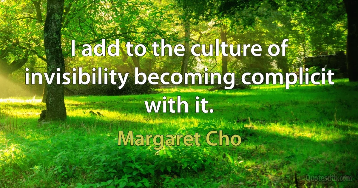 I add to the culture of invisibility becoming complicit with it. (Margaret Cho)