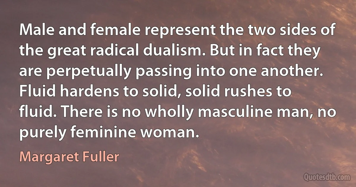 Male and female represent the two sides of the great radical dualism. But in fact they are perpetually passing into one another. Fluid hardens to solid, solid rushes to fluid. There is no wholly masculine man, no purely feminine woman. (Margaret Fuller)