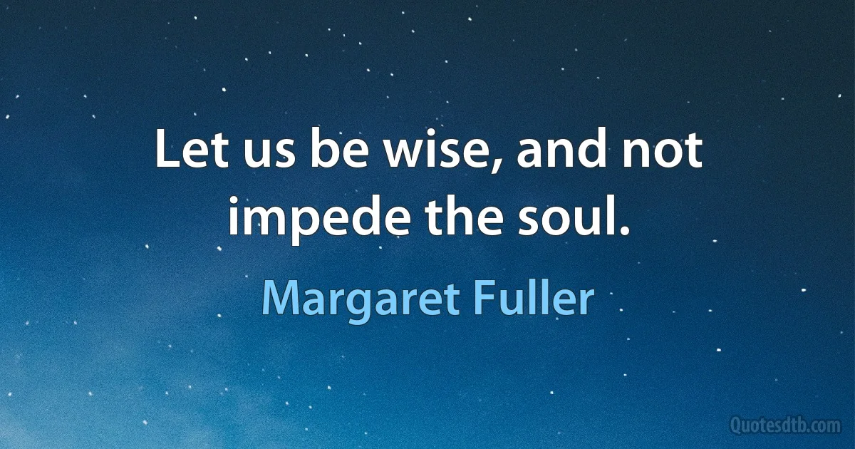 Let us be wise, and not impede the soul. (Margaret Fuller)