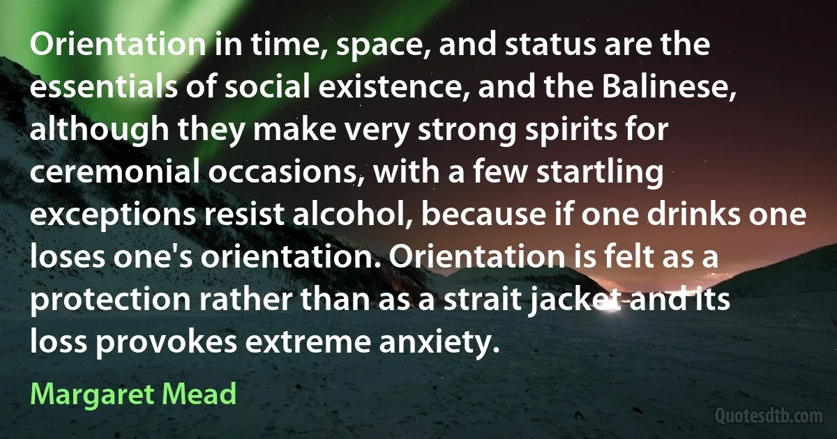 Orientation in time, space, and status are the essentials of social existence, and the Balinese, although they make very strong spirits for ceremonial occasions, with a few startling exceptions resist alcohol, because if one drinks one loses one's orientation. Orientation is felt as a protection rather than as a strait jacket and its loss provokes extreme anxiety. (Margaret Mead)