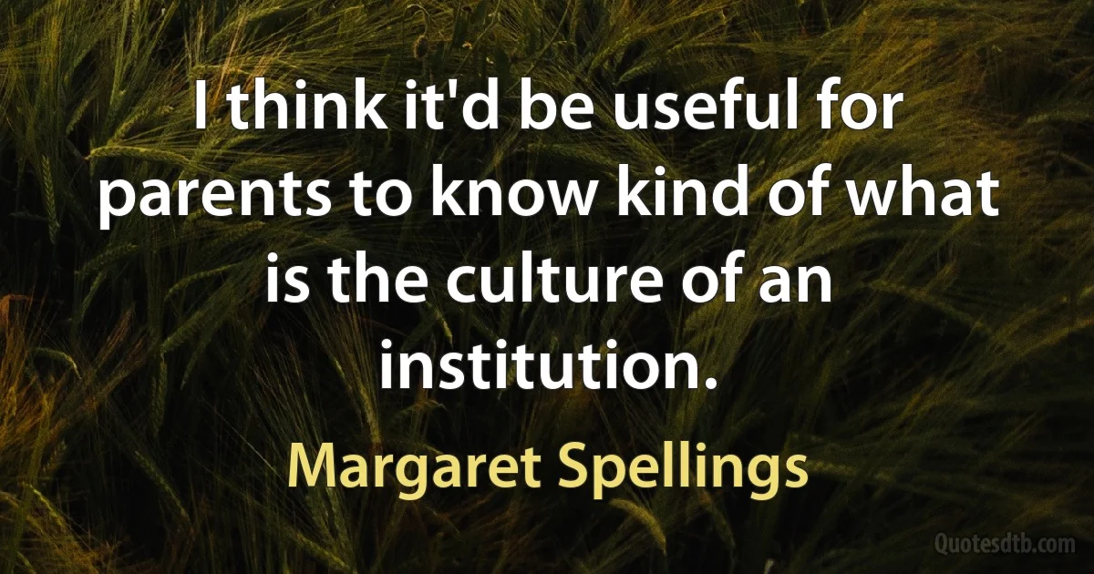 I think it'd be useful for parents to know kind of what is the culture of an institution. (Margaret Spellings)