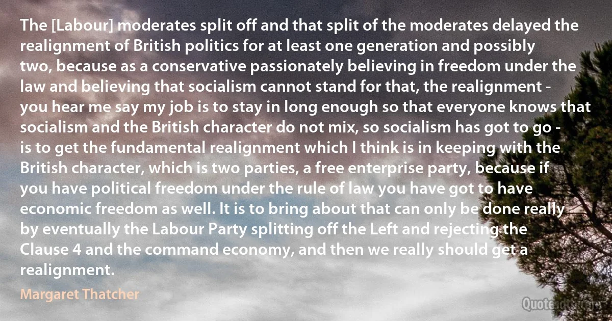 The [Labour] moderates split off and that split of the moderates delayed the realignment of British politics for at least one generation and possibly two, because as a conservative passionately believing in freedom under the law and believing that socialism cannot stand for that, the realignment - you hear me say my job is to stay in long enough so that everyone knows that socialism and the British character do not mix, so socialism has got to go - is to get the fundamental realignment which I think is in keeping with the British character, which is two parties, a free enterprise party, because if you have political freedom under the rule of law you have got to have economic freedom as well. It is to bring about that can only be done really by eventually the Labour Party splitting off the Left and rejecting the Clause 4 and the command economy, and then we really should get a realignment. (Margaret Thatcher)