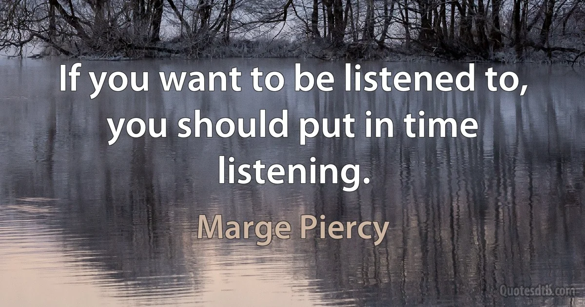 If you want to be listened to, you should put in time listening. (Marge Piercy)