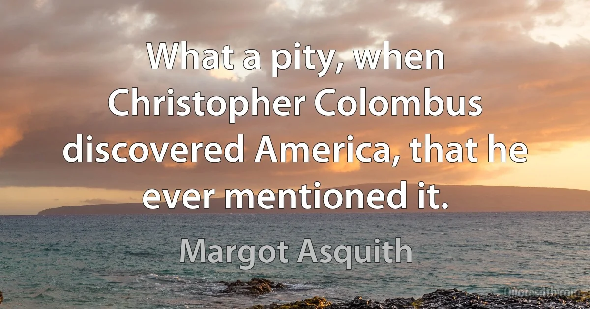 What a pity, when Christopher Colombus discovered America, that he ever mentioned it. (Margot Asquith)