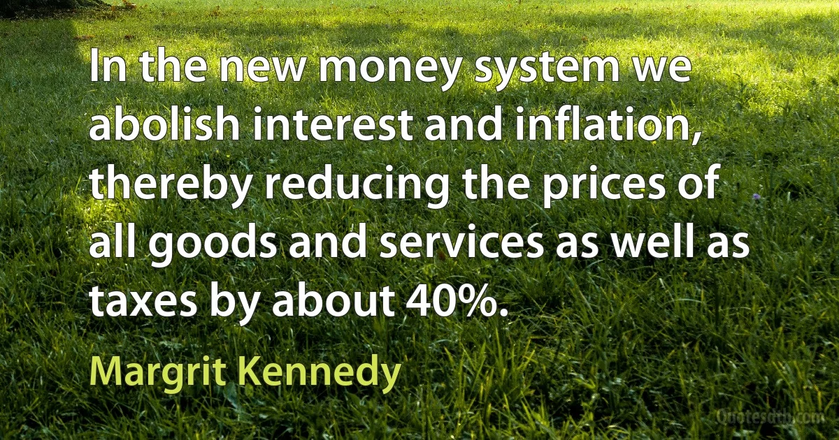 In the new money system we abolish interest and inflation, thereby reducing the prices of all goods and services as well as taxes by about 40%. (Margrit Kennedy)