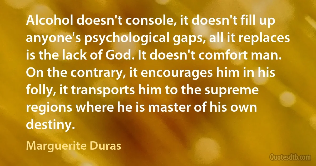 Alcohol doesn't console, it doesn't fill up anyone's psychological gaps, all it replaces is the lack of God. It doesn't comfort man. On the contrary, it encourages him in his folly, it transports him to the supreme regions where he is master of his own destiny. (Marguerite Duras)