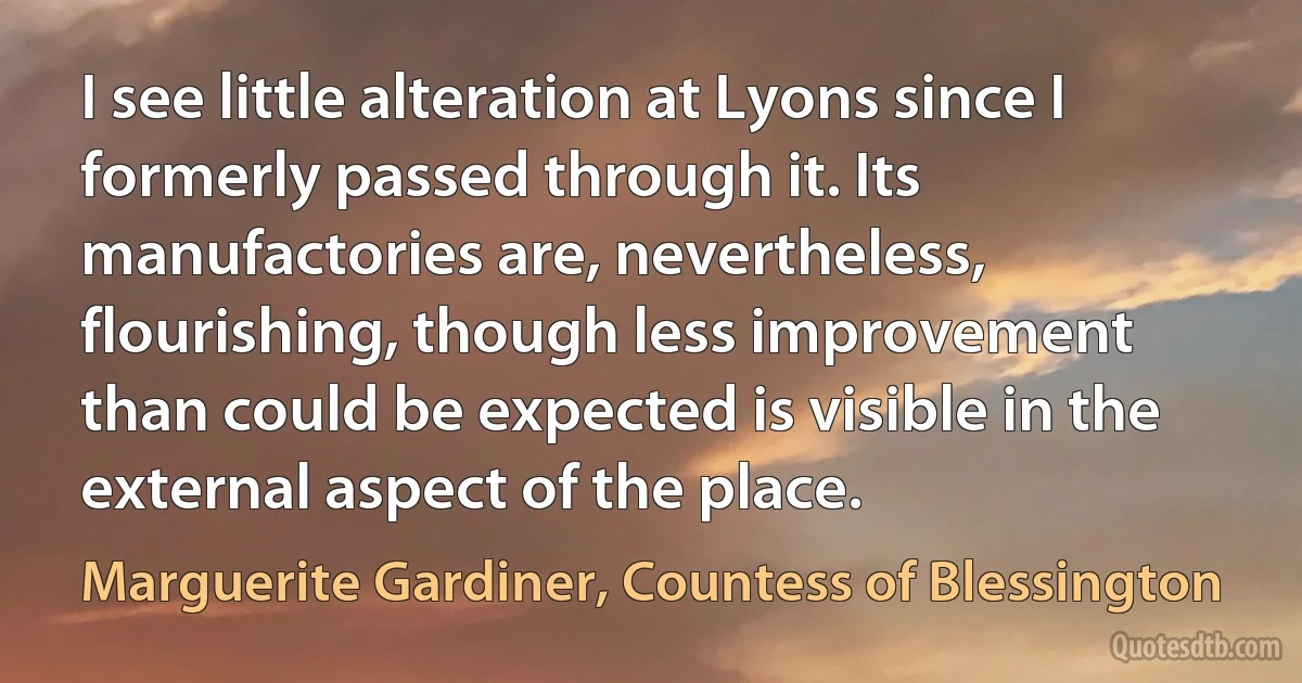 I see little alteration at Lyons since I formerly passed through it. Its manufactories are, nevertheless, flourishing, though less improvement than could be expected is visible in the external aspect of the place. (Marguerite Gardiner, Countess of Blessington)