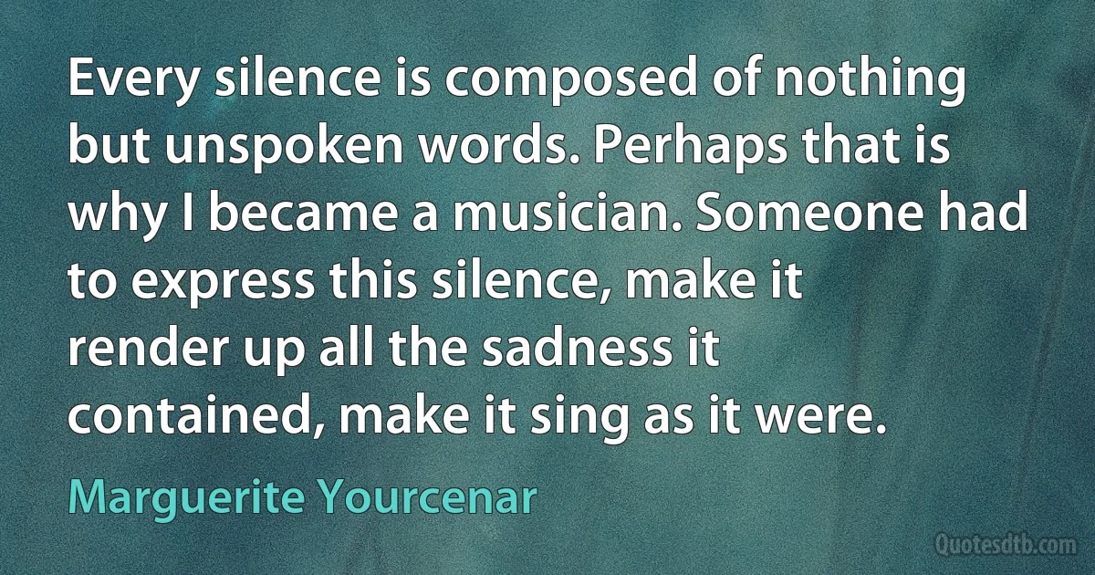 Every silence is composed of nothing but unspoken words. Perhaps that is why I became a musician. Someone had to express this silence, make it render up all the sadness it contained, make it sing as it were. (Marguerite Yourcenar)