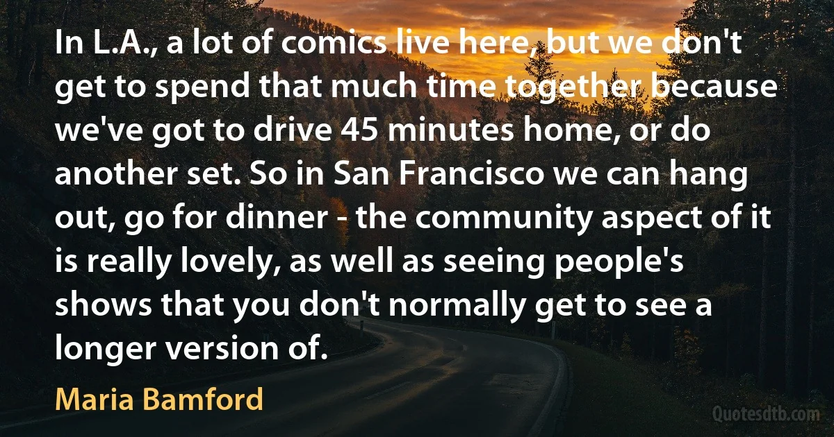 In L.A., a lot of comics live here, but we don't get to spend that much time together because we've got to drive 45 minutes home, or do another set. So in San Francisco we can hang out, go for dinner - the community aspect of it is really lovely, as well as seeing people's shows that you don't normally get to see a longer version of. (Maria Bamford)