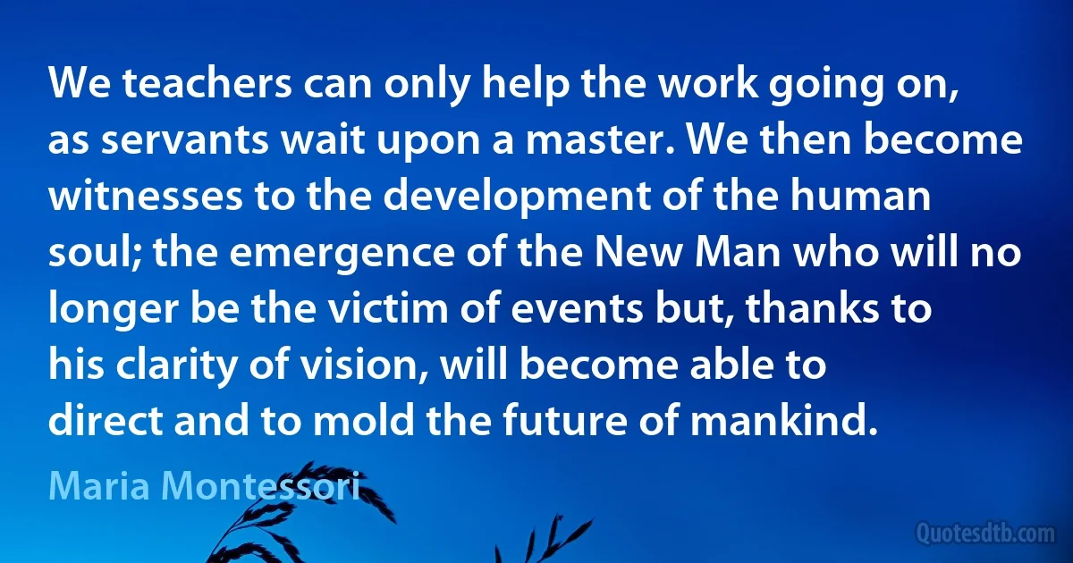 We teachers can only help the work going on, as servants wait upon a master. We then become witnesses to the development of the human soul; the emergence of the New Man who will no longer be the victim of events but, thanks to his clarity of vision, will become able to direct and to mold the future of mankind. (Maria Montessori)