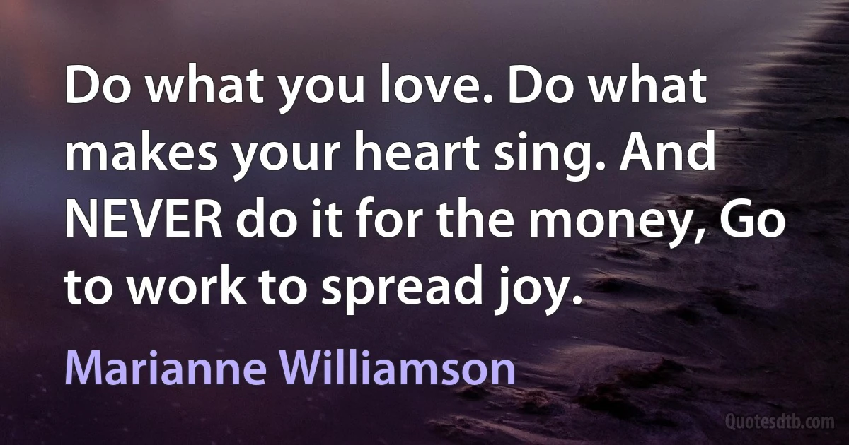 Do what you love. Do what makes your heart sing. And NEVER do it for the money, Go to work to spread joy. (Marianne Williamson)