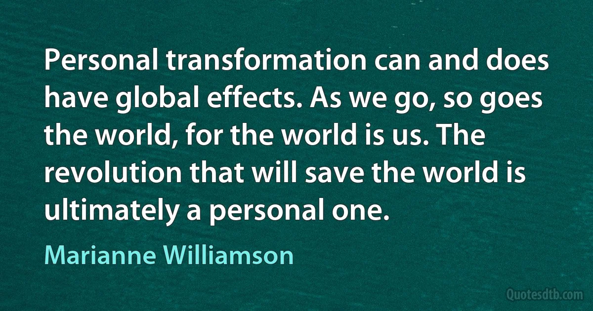 Personal transformation can and does have global effects. As we go, so goes the world, for the world is us. The revolution that will save the world is ultimately a personal one. (Marianne Williamson)