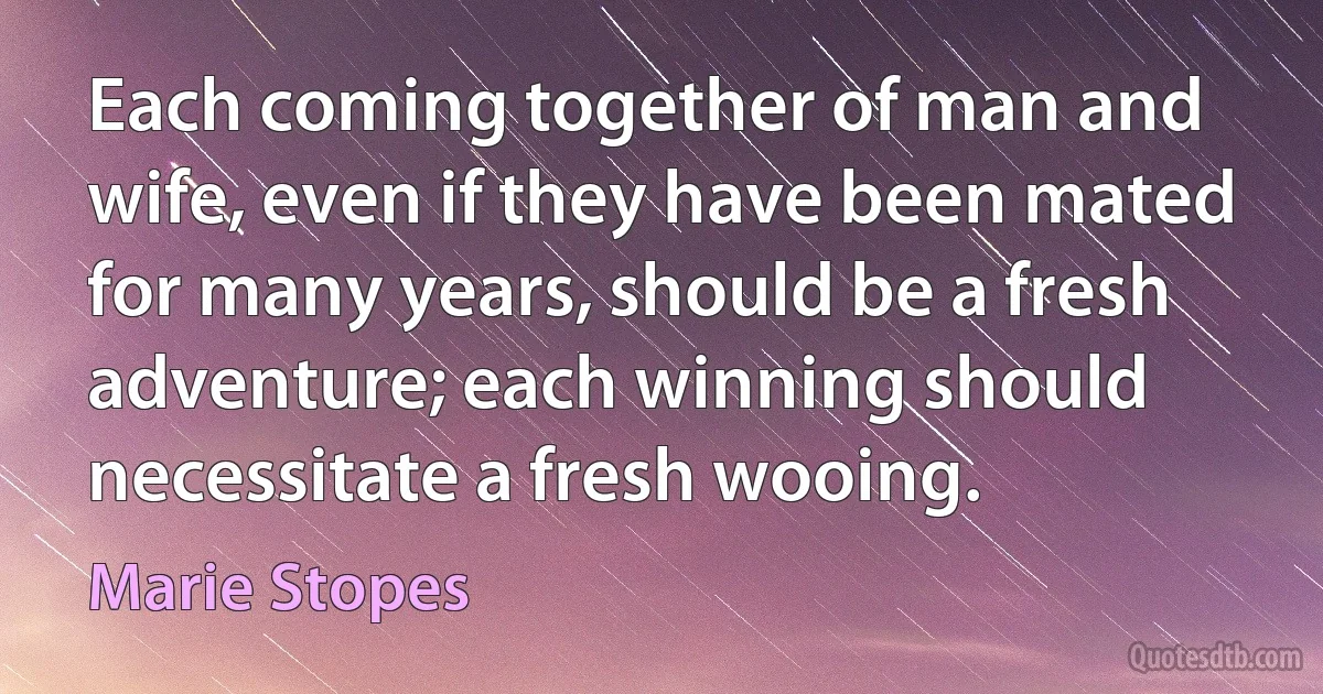 Each coming together of man and wife, even if they have been mated for many years, should be a fresh adventure; each winning should necessitate a fresh wooing. (Marie Stopes)