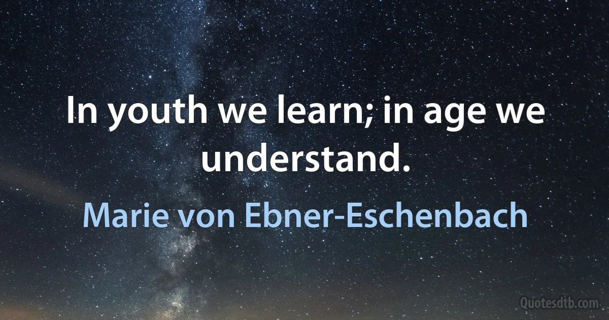 In youth we learn; in age we understand. (Marie von Ebner-Eschenbach)