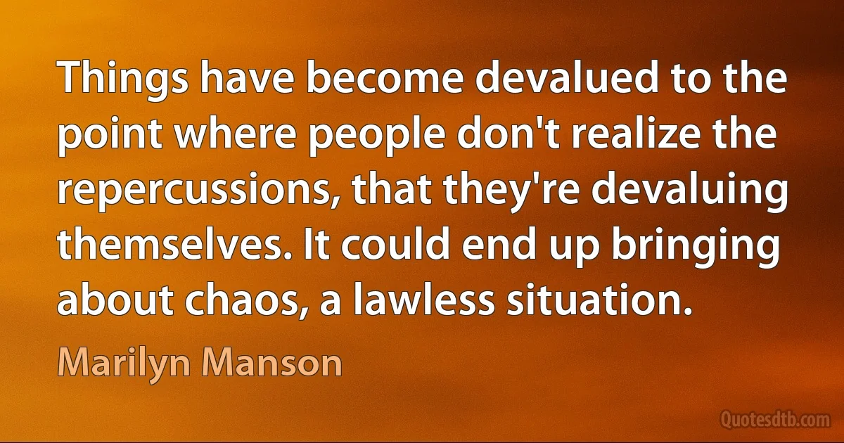 Things have become devalued to the point where people don't realize the repercussions, that they're devaluing themselves. It could end up bringing about chaos, a lawless situation. (Marilyn Manson)