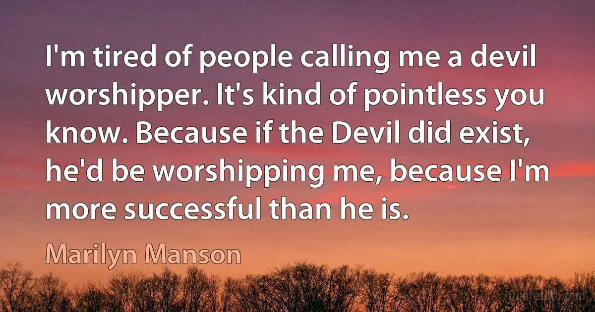 I'm tired of people calling me a devil worshipper. It's kind of pointless you know. Because if the Devil did exist, he'd be worshipping me, because I'm more successful than he is. (Marilyn Manson)