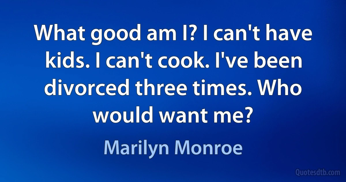 What good am I? I can't have kids. I can't cook. I've been divorced three times. Who would want me? (Marilyn Monroe)