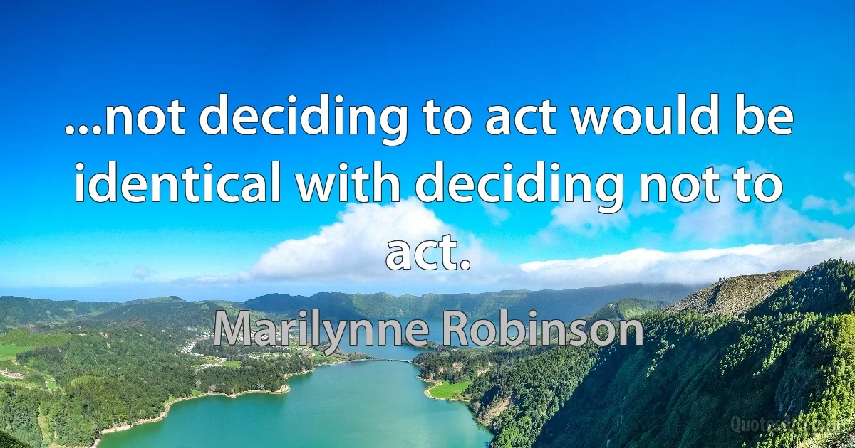 ...not deciding to act would be identical with deciding not to act. (Marilynne Robinson)