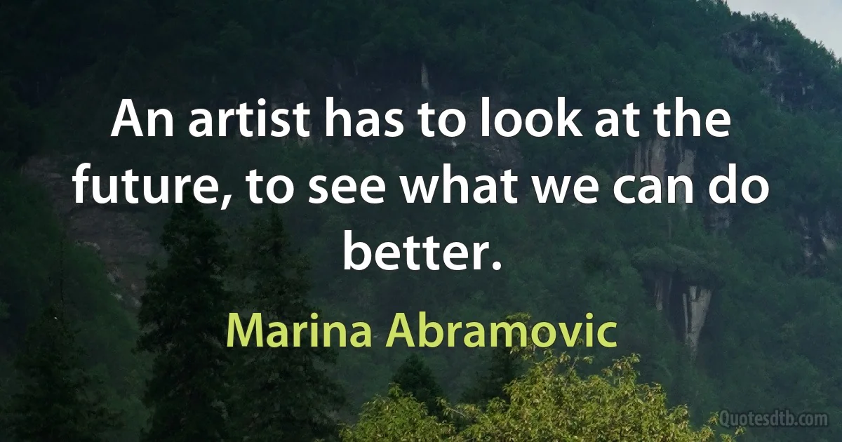 An artist has to look at the future, to see what we can do better. (Marina Abramovic)