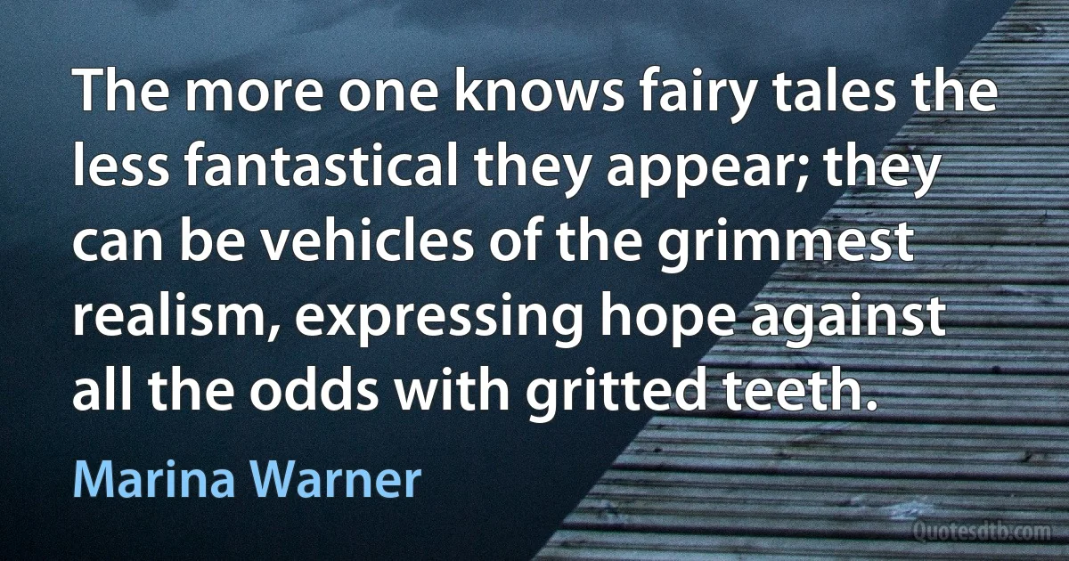 The more one knows fairy tales the less fantastical they appear; they can be vehicles of the grimmest realism, expressing hope against all the odds with gritted teeth. (Marina Warner)