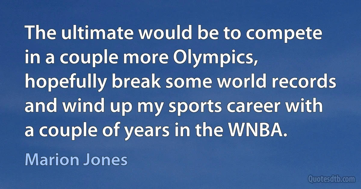 The ultimate would be to compete in a couple more Olympics, hopefully break some world records and wind up my sports career with a couple of years in the WNBA. (Marion Jones)