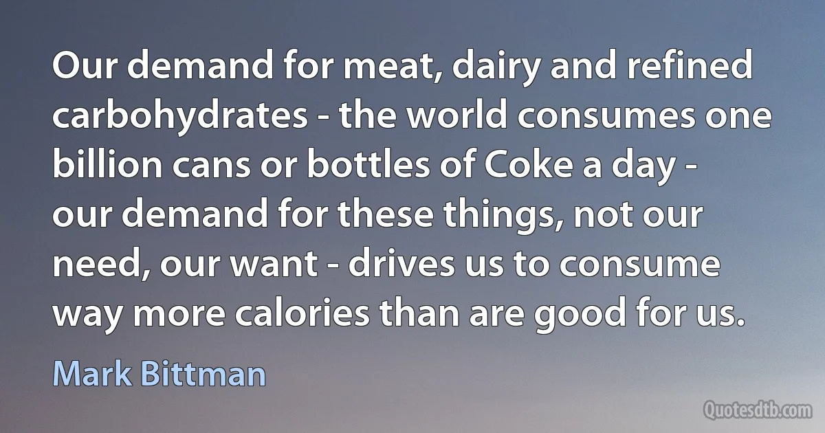 Our demand for meat, dairy and refined carbohydrates - the world consumes one billion cans or bottles of Coke a day - our demand for these things, not our need, our want - drives us to consume way more calories than are good for us. (Mark Bittman)