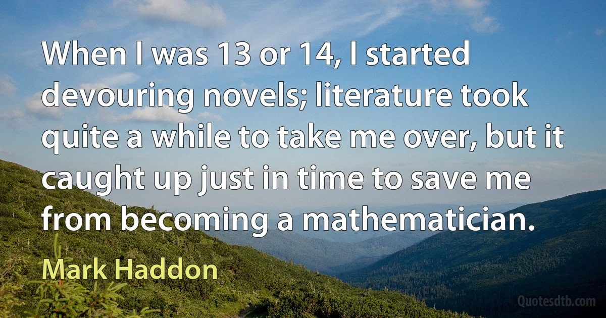 When I was 13 or 14, I started devouring novels; literature took quite a while to take me over, but it caught up just in time to save me from becoming a mathematician. (Mark Haddon)