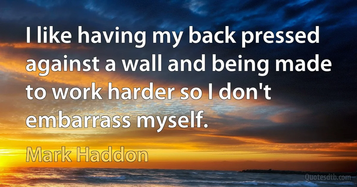 I like having my back pressed against a wall and being made to work harder so I don't embarrass myself. (Mark Haddon)