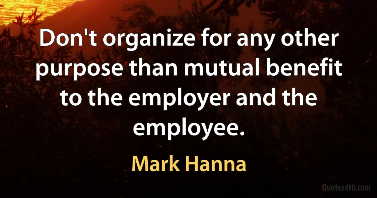 Don't organize for any other purpose than mutual benefit to the employer and the employee. (Mark Hanna)