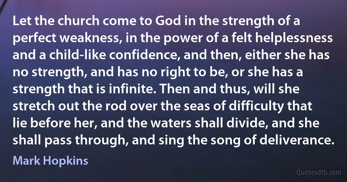 Let the church come to God in the strength of a perfect weakness, in the power of a felt helplessness and a child-like confidence, and then, either she has no strength, and has no right to be, or she has a strength that is infinite. Then and thus, will she stretch out the rod over the seas of difficulty that lie before her, and the waters shall divide, and she shall pass through, and sing the song of deliverance. (Mark Hopkins)